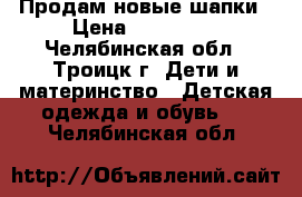 Продам новые шапки › Цена ­ 300-450 - Челябинская обл., Троицк г. Дети и материнство » Детская одежда и обувь   . Челябинская обл.